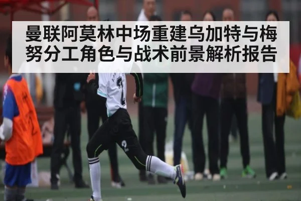 曼联阿莫林中场重建乌加特与梅努分工角色与战术前景解析报告 - Kaiyun APP