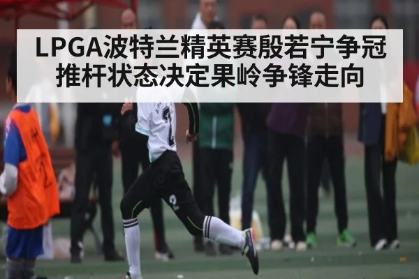 LPGA波特兰精英赛殷若宁争冠 推杆状态决定果岭争锋走向 - Kaiyun APP