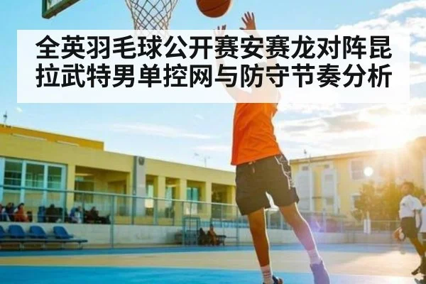 全英羽毛球公开赛安赛龙对阵昆拉武特男单控网与防守节奏分析 - Kaiyun APP