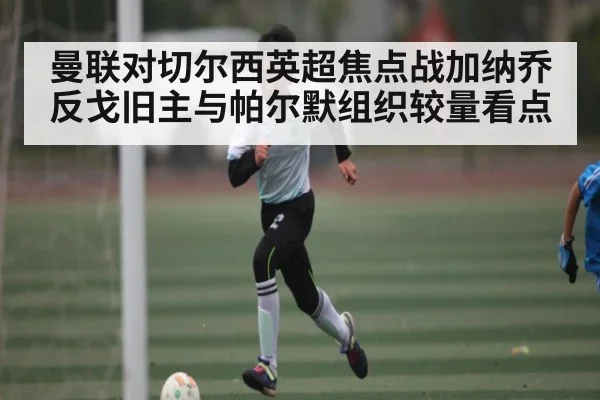 曼联对切尔西英超焦点战加纳乔反戈旧主与帕尔默组织较量看点 - Kaiyun APP